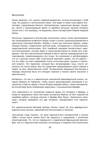 95
Воспитание
Льюис заявляет, что «циклы глубокой депрессии» мучили Альтюссера с 1938
года. Он родился в католической семье. Луи видел в своем отце Шарле Аль-
тюссере, управляющем банком, «авторитарную, отдаленную фигуру, кошма-
ры, вопли и происходившие время от времени вспышки насилия которого
пугали его»; эти кошмары, по-видимому, были последствием Первой мировой
войны.
Поскольку преданность Альтюссера коммунизму можно также рассматривать
как проецирование конфликта между отцом и сыном, рационализированное в
идеологию классовой борьбы: борьба с отцом как типичным буржуа, управ-
ляющим банком, сторонником жесткой руки, отчужденным и непостоянным;
представителем капитализма. Этот семейный сценарий соответствует марк-
систской доктрине, которая видит в семье репрессивное по своей сути учре-
ждение. Луи был растоптанной жертвой в бунте против патриархального ав-
торитаризма, символизируемого его отцом. Он вспоминал в автобиографии,
что он с детства считал себя «постоянной жертвой», думал, что его работа –
это его побег из этой «надгробной плиты отсутствия дела, тишины и публич-
ной смерти». Его марксизм, который был активизирован лишь спустя не-
сколько лет после войны, был его средством проецирования своих страхов и
тревог на весь общественный строй. Литературная продукция Альтюссера в
периоды безумства была его методом терапии в поиске своего значения и
идентичности.
Интересно, что как и у марксистских эмигрантов Франкфуртской школы, ко-
торые сбежали из Германии, чтобы занять доминирующее положение в со-
циологии в США во время и после Второй мировой войны, темой неомарксиз-
ма Альтюссера была комбинация марксизма с психоанализом Фрейда:
«Его зависимость от психиатрии возросла ввиду его интереса к Фрейду, и
когда он предпринял свою текстовую экспертизу Маркса, он был поражен ее
подобием работе, которую написал о Фрейде Жак Лакан. Знаменитые семи-
нары, которые проводили эти два человека, подчеркивали этот паралле-
лизм».
Его идеологический биограф Грегори Эллиот пишет об этом фрейдистско-
марксистском синтезе, предложенном Альтюссером и Лаканом:
«Альтюссер тогда полагал, что дело марксистского материализма в начале
1960-х лучше всего можно было бы защитить в соединении с аспектами
структурализма. То, что он повернулся к современной французской филосо-
фии, как и к марксистской классике, за помощью в создании постсталинского
 