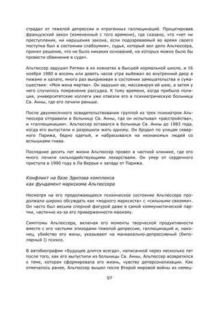 97
страдал от тяжелой депрессии и ятрогенных галлюцинаций. Процитировав
французский закон (измененный с того времени), где сказано, что «нет ни
преступления, ни нарушения закона, если подозреваемый во время своего
поступка был в состоянии слабоумия», судья, который вел дело Альтюссера,
принял решение, что не было никаких оснований, на которых можно было бы
провести обвинение в суде».
Альтюссер задушил Ритман в их комнатах в Высшей нормальной школе, и 16
ноября 1980 в восемь или девять часов утра выбежал во внутренний двор в
пижаме и халате, много раз выкрикивая в состоянии замешательства и сума-
сшествия: «Моя жена мертва». Он задушил ее, массажируя ей шею, а затем у
него случилось помрачение рассудка. К тому времени, когда прибыла поли-
ция, университетские коллеги уже отвезли его в психиатрическую больницу
Св. Анны, где его лечили раньше.
После двухмесячного освидетельствования группой из трех психиатров Аль-
тюссера отправили в больницу Св. Анны, где он испытывал «расстройства»,
и «галлюцинации». Альтюссер оставался в больнице Св. Анны до 1983 года,
когда его выпустили и разрешили жить одному. Он бродил по улицам север-
ного Парижа, бедно одетый, и набрасывался на незнакомых людей со
вспышками гнева.
Последние десять лет жизни Альтюссер провел в частной клинике, где его
много лечили сильнодействующими лекарствами. Он умер от сердечного
приступа в 1990 году в Ла Веррье к западу от Парижа.
Конфликт на базе Эдипова комплекса
как фундамент марксизма Альтюссера
Несмотря на его продолжающееся психическое состояние Альтюссера про-
должали широко обсуждать как «модного марксиста» с «сильными связями».
Он часто был весьма спорной фигурой даже в самой коммунистической пар-
тии, частично из-за его приверженности маоизму.
Симптомы Альтюссера, включая его моменты творческой продуктивности
вместе с его частыми эпизодами тяжелой депрессии, галлюцинаций и, нако-
нец, убийство его жены, указывают на маниакально-депрессивный (бипо-
лярный I) психоз.
В автобиографии «Будущее длится всегда», написанной через несколько лет
после того, как его выпустили из больницы Св. Анны, Альтюссер возвратился
к теме, которая сформировала его жизнь, чувству деперсонализации. Как
отмечалось ранее, Альтюссер вышел после Второй мировой войны из немец-
 