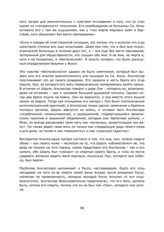 98
кого лагеря для военнопленных с чувством отчуждения и того, что он стал
одним из «потерянного» поколения. Его освобождение из больницы Св. Анны
оставило его с тем же ощущением, как у «тех жертв мировых войн и бед-
ствий, кого объявляют без вести пропавшими»:
«Если я говорю об этой странной ситуации, это потому что я испытал это и до
некоторой степени все еще испытываю. Даже при том, что я был вне психи-
атрической больницы в течение двух лет, я – все еще без вести пропавший,
потерянный для общественности, кто слышал обо мне. Я не жив, не мертв и,
хотя я не похоронен, я «бестелесный». Я просто потерян, что было роскош-
ным определением безумия у Фуко».
Это чувство «бестелесности» однако не было симптомом, который был вы-
зван или его опытом военнопленного или выходом из Св. Анны. Альтюссер
прослеживает это до своего рождения. Его назвали в честь брата его отца
Шарля, Луи, за которого его мать первоначально намеревалась выйти замуж.
В отличие от Шарля, Альтюссер говорит о дяде Луи – которого он, возможно,
даже не встречал – как о человеке большой душевной теплоты. Однако ко-
гда два брата пошли на войну, Луи не вернулся, и она вместо этого вышла
замуж за Шарля. Тогда как отношения его матери с Луи были платонической
интеллектуальной идиллией, и Альтюссер позже сделал замечание о бремени
половых органов, Шарль вернулся на войну, и оставил мать Альтюссера
«ограбленной, изнасилованной, и разрушенной; подвергнувшейся физиче-
скому насилию и лишенной сбережений, которые она терпеливо копила...»
Итак, он всегда расценивал свою мать как «мученицу, кровоточащую как ра-
ну». Он также видел свою мать не только как страдающую ради своего мужа
и для дома, но также и как «мазохистку» и как «ужасную садистку».
Восприятие Альтюссером матери состояло в том, что она, мол, хотела смерти
обоих – как своего мужа – несмотря на то, что Шарль «обожествлял» ее, что
вряд ли похоже на того тирана, каким представил его Альтюссер – так и его
самого, ибо Шарль был «связан» со смертью своего брата, и «она не могла
сдержать желания видеть меня мертвым, поскольку Луи, которого она люби-
ла, был мертв».
Проблема Альтюссера напоминает о Руссо, настаивавшем, будто его отец
негодовал на него из-за смерти своей жены вскоре после рождения Руссо,
несмотря на привязанность, которую молодой Руссо получил от его отца.
Аналогично, Альтюссер безосновательно предполагал, что его мать, должно
быть, хотела его смерти, потому что он не был тем «Луи», которого она хоте-
ла.
 
