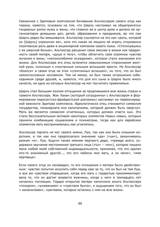 99
Связанное с Эдиповым комплексом бичевание Альтюссером своего отца как
тирана, кажется, основано на том, что Шарль настаивал на общепринятых
гендерных ролях мужа и жены, что ставило ее в центр дома и делало ее ор-
ганизатором домашних дел, детей, образования и праздников, во что сам
Шарль редко бы вмешивался. Альтюссер ссылается на это как «роль, которой
он [Шарль] ограничил ее», хотя это никак не мешало ей играть откровенно
позитивную роль даже в акционерной компании своего мужа. «Столкнувшись
с ее ужасной болью», Альтюссер расценил свою миссию в жизни как предан-
ность своей матери, «душе и телу», чтобы облегчить свое огромное чувство
мучения и вины; «непоколебимое осуждение», которое стало значением его
жизни. Для Альтюссера его отец останется невыносимым сторонником жест-
кой руки, склонным к спонтанным сильным вспышкам ярости. Но Альтюссер
«боялся» в своем отце не этих «спонтанных вспышек», но того, что он был
немногословным человеком. Тем не менее, он был также остроумным собе-
седником среди друзей, и, кажется, что для его сына в Шарле было много
качеств, ни одно из которых Альтюссер не мог посчитать приемлемым.
Шарль стал большим козлом отпущения за продлившиеся всю жизнь страхи и
тревоги Альтюссера. Жак Лакан (который сотрудничал с Альтюссером в фор-
мировании марксистско-фрейдистской доктрины) настаивал на первоочеред-
ной важности Эдипова комплекса. Идеологически отец становится символом
государства, патриархата или капитализма, который должен быть свергнут.
Мать же является символом угнетенных, которых должен спасти сын. Это
стало бессознательным мотивом некоторых элементов Новых левых, которые
приняли комбинацию социализма и психиатрии, тогда как для еврейских
элементов мать воспринималась как угнетатель.
Альтюссер терпеть не мог своего имени, Луи, так как оно было слишком ко-
ротким, и так как оно предполагало значение «да» («уи»), заканчиваясь
резким «и». Луи, будучи также именем мертвого дяди, «прежде всего, со-
держало звучание местоимения третьего лица («lui» – «он»), которое лишало
меня любой моей собственной индивидуальности, принимая, что это сделал
кто-то анонимный другой..., это его любила моя мать, а не меня»; «имя
мертвеца».
Если своего отца он ненавидел, то его отношение к матери было двойствен-
ным: чувство попытки искупить себя перед нею за то, что он был не тем Луи,
и все же чувством отвращения, когда его мать с гордостью прокомментиро-
вала то, что он достиг возраста мужчины, когда у него в тринадцать лет
начались поллюции. Гордое открытие матери наполнило юного Альтюссера
«позором», «унижением» и «чувством бунта», и ощущением того, что он был
« изнасилован», чувствами, которые остались с ним на всю жизнь:
 