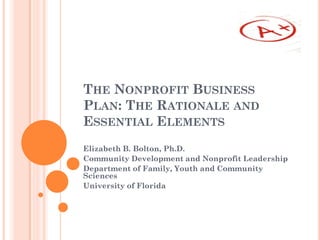 THE NONPROFIT BUSINESS
PLAN: THE RATIONALE AND
ESSENTIAL ELEMENTS
Elizabeth B. Bolton, Ph.D.
Community Development and Nonprofit Leadership
Department of Family, Youth and Community
Sciences
University of Florida
 