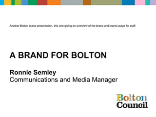 Ronnie Semley Communications and Media Manager A BRAND FOR BOLTON Another Bolton brand presentation, this one giving an overview of the brand and brand usage for staff. 