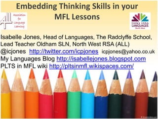 EmbeddingThinkingSkills in your MFL Lessons Isabelle Jones, Head of Languages, The Radclyffe School, Lead Teacher Oldham SLN, North West RSA (ALL)   @icjoneshttp://twitter.com/icpjonesicpjones@yahoo.co.uk My Languages Blog http://isabellejones.blogspot.com PLTS in MFL wiki http://pltsinmfl.wikispaces.com/ 
