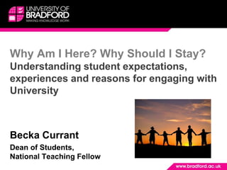 Why Am I Here? Why Should I Stay? Understanding student expectations, experiences and reasons for engaging with University Becka Currant  Dean of Students, National Teaching Fellow 