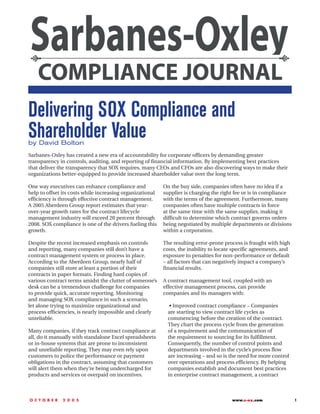 Delivering SOX Compliance and
Shareholder Value
by David Bolton
Sarbanes-Oxley has created a new era of accountability for corporate officers by demanding greater
transparency in controls, auditing, and reporting of financial information. By implementing best practices
that deliver the transparency that SOX requires, many CEOs and CFOs are also discovering ways to make their
organizations better-equipped to provide increased shareholder value over the long term.

One way executives can enhance compliance and              On the buy side, companies often have no idea if a
help to offset its costs while increasing organizational   supplier is charging the right fee or is in compliance
efficiency is through effective contract management.       with the terms of the agreement. Furthermore, many
A 2005 Aberdeen Group report estimates that year-          companies often have multiple contracts in force
over-year growth rates for the contract lifecycle          at the same time with the same supplier, making it
management industry will exceed 20 percent through         difficult to determine which contract governs orders
2008. SOX compliance is one of the drivers fueling this    being negotiated by multiple departments or divisions
growth.                                                    within a corporation.

Despite the recent increased emphasis on controls          The resulting error-prone process is fraught with high
and reporting, many companies still don’t have a           costs, the inability to locate specific agreements, and
contract management system or process in place.            exposure to penalties for non-performance or default
According to the Aberdeen Group, nearly half of            – all factors that can negatively impact a company’s
companies still store at least a portion of their          financial results.
contracts in paper formats. Finding hard copies of
various contract terms amidst the clutter of someone’s     A contract management tool, coupled with an
desk can be a tremendous challenge for companies           effective management process, can provide
to provide quick, accurate reporting. Monitoring           companies and its managers with:
and managing SOX compliance in such a scenario,
let alone trying to maximize organizational and               • Improved contract compliance – Companies
process efficiencies, is nearly impossible and clearly       are starting to view contract life cycles as
unreliable.                                                  commencing before the creation of the contract.
                                                             They chart the process cycle from the generation
Many companies, if they track contract compliance at         of a requirement and the communication of
all, do it manually with standalone Excel spreadsheets       the requirement to sourcing for its fulfillment.
or in-house systems that are prone to inconsistent           Consequently, the number of control points and
and unreliable reporting. They may even rely upon            departments involved in the cycle’s process flow
customers to police the performance or payment               are increasing – and so is the need for more control
obligations in the contract, assuming that customers         over operations and process efficiency. By helping
will alert them when they’re being undercharged for          companies establish and document best practices
products and services or overpaid on incentives.             in enterprise contract management, a contract



O C T O B E R   2 0 0 5                                                                 www.s-ox.com                 1
 