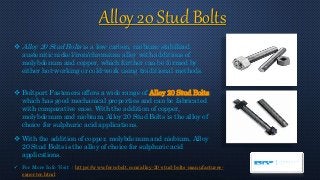 Alloy 20 Stud Bolts
 Alloy 20 Stud Bolts is a low-carbon, niobium-stabilized
austenitic nickel/iron/chromium alloy with additions of
molybdenum and copper, which further can be formed by
either hot-working or cold-work using traditional methods.
 Boltport Fasteners offers a wide range of Alloy 20 Stud Bolts,
which has good mechanical properties and can be fabricated
with comparative ease. With the addition of copper,
molybdenum and niobium, Alloy 20 Stud Bolts is the alloy of
choice for sulphuric acid applications.
 With the addition of copper, molybdenum and niobium, Alloy
20 Stud Bolts is the alloy of choice for sulphuric acid
applications.
 For More Info Visit : https://www.ferrobolt.com/alloy-20-stud-bolts-manufacturer-
exporter.html
 