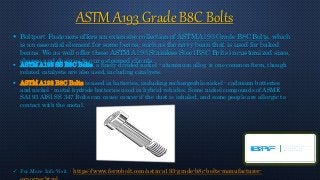 ASTM A193 Grade B8C Bolts
 Boltport Fasteners offers an extensive collection of ASTM A193 Grade B8C Bolts, which
is an essential element for some beans, such as the navy bean that is used for baked
beans. We as well offer these ASTM A193 Stainless Steel B8C Bolts in customized sizes,
shapes and designs to our esteemed clients.
 ASTM A193 SS B8C Bolts, a finely divided nickel - aluminum alloy, is one common form, though
related catalysts are also used, including catalysts.
 ASTM A193 B8C Bolts is used in batteries, including rechargeable nickel - cadmium batteries
and nickel - metal hydride batteries used in hybrid vehicles. Some nickel compounds of ASME
SA193 AISI SS 347 Bolts can cause cancer if the dust is inhaled, and some people are allergic to
contact with the metal.
 For More Info Visit : https://www.ferrobolt.com/astm-a193-grade-b8c-bolts-manufacturer-
 
