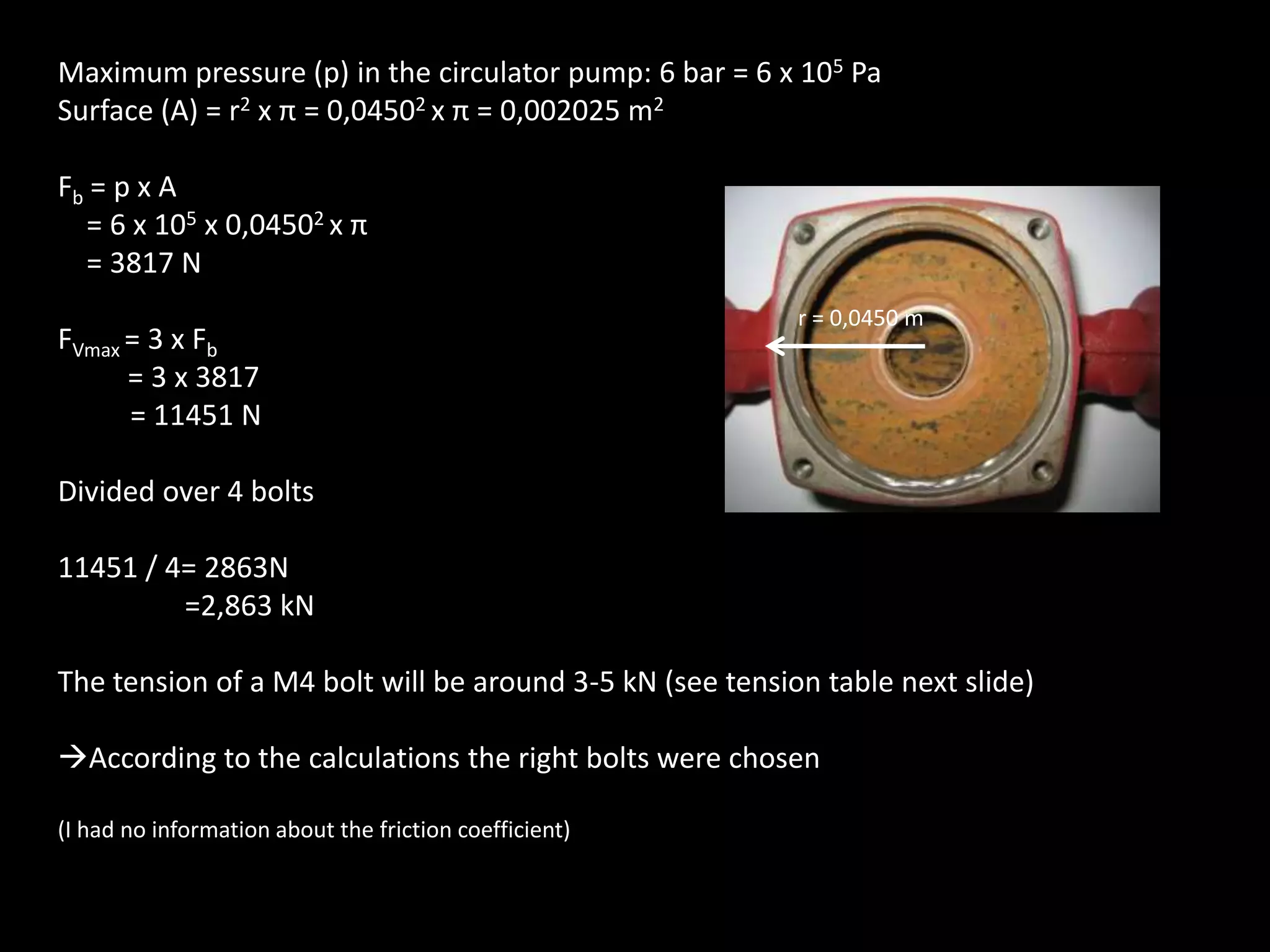 Maximum pressure (p) in the circulator pump: 6 bar = 6 x 105 PaSurface (A) = r2 x π = 0,04502 x π = 0,002025 m2Fb = p x A    = 6 x 105 x 0,04502 x π    = 3817 NFVmax= 3 x Fb = 3 x 3817          = 11451 NDivided over 4 bolts11451 / 4= 2863N 	=2,863 kNThe tension of a M4 bolt will be around 3-5 kN (see tension table next slide)According to the calculations the right bolts were chosen(I had no information about the friction coefficient)r = 0,0450 m