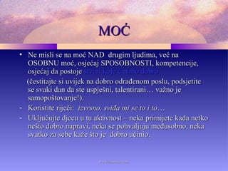 MOĆMOĆ
• Ne misli se na moć NAD drugim ljudima, već naNe misli se na moć NAD drugim ljudima, već na
OSOBNU moć, osjećaj SPOSOBNOSTI, kompetencije,OSOBNU moć, osjećaj SPOSOBNOSTI, kompetencije,
osjećaj da postojeosjećaj da postoje stvari koje činimo dobrostvari koje činimo dobro
(čestitajte si uvijek na dobro odrađenom poslu, podsjetite(čestitajte si uvijek na dobro odrađenom poslu, podsjetite
se svaki dan da ste uspješni, talentirani… važno jese svaki dan da ste uspješni, talentirani… važno je
samopoštovanje!).samopoštovanje!).
- Koristite riječi:Koristite riječi: izvrsno, sviđa mi se to i toizvrsno, sviđa mi se to i to……
- Uključujte djecu u tu aktivnost – neka primijete kada netkoUključujte djecu u tu aktivnost – neka primijete kada netko
nešto dobro napravi, neka se pohvaljuju međusobno, nekanešto dobro napravi, neka se pohvaljuju međusobno, neka
svatko za sebe kaže što je dobro učinio.svatko za sebe kaže što je dobro učinio.
www.zbornica.comwww.zbornica.com
 