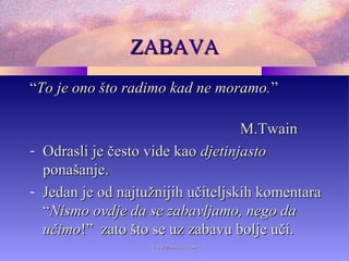 ZABAVAZABAVA
““To je ono što radimo kad ne moramo.To je ono što radimo kad ne moramo.””
M.TwainM.Twain
- Odrasli je često vide kaoOdrasli je često vide kao djetinjastodjetinjasto
ponašanje.ponašanje.
- Jedan je od najtužnijih učiteljskih komentaraJedan je od najtužnijih učiteljskih komentara
““Nismo ovdje da se zabavljamo, nego daNismo ovdje da se zabavljamo, nego da
učimoučimo!” zato što se uz zabavu bolje uči.!” zato što se uz zabavu bolje uči.
www.zbornica.comwww.zbornica.com
 
