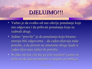 DJELUJMO!!!DJELUJMO!!!
• Važno je da svatko od nas otkrije ponašanje kojeVažno je da svatko od nas otkrije ponašanje koje
mu odgovara i da prihvati ponašanja koja sumu odgovara i da prihvati ponašanja koja su
izabrali drugi.izabrali drugi.
• Jedino “pravilo” je da ponašanja koja biramoJedino “pravilo” je da ponašanja koja biramo
moraju biti odgovorna – da zadovoljavaju našemoraju biti odgovorna – da zadovoljavaju naše
potrebe, a da pritom ne ometamo druge ljude upotrebe, a da pritom ne ometamo druge ljude u
zadovoljavanju njihovih potreba.zadovoljavanju njihovih potreba.
• Svatko od nas zna što ga čini sretnim! (samo toSvatko od nas zna što ga čini sretnim! (samo to
treba svaki dan primijeniti u nekom od oblika).treba svaki dan primijeniti u nekom od oblika).
www.zbornica.comwww.zbornica.com
 