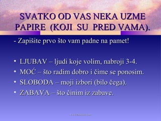 SVATKO OD VAS NEKA UZMESVATKO OD VAS NEKA UZME
PAPIRE (KOJI SU PRED VAMA).PAPIRE (KOJI SU PRED VAMA).
- Zapišite prvo što vam padne na pamet!- Zapišite prvo što vam padne na pamet!
• LJUBAV – ljudi koje volim, nabroji 3-4.LJUBAV – ljudi koje volim, nabroji 3-4.
• MOĆ – što radim dobro i čime se ponosim.MOĆ – što radim dobro i čime se ponosim.
• SLOBODA – moji izbori (bilo čega).SLOBODA – moji izbori (bilo čega).
• ZABAVA – što činim iz zabave.ZABAVA – što činim iz zabave.
www.zbornica.comwww.zbornica.com
 