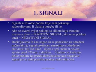 1. SIGNALI1. SIGNALI
• Signali su životne poruke koje nam pokazujuSignali su životne poruke koje nam pokazuju
zadovoljavamo li vlastite potrebe ili ne.zadovoljavamo li vlastite potrebe ili ne.
• Ako se stvarni svijet poklopi sa slikom koju trenutnoAko se stvarni svijet poklopi sa slikom koju trenutno
imamo u glavi = POZITIVNI SIGNAL, ako se ne poklopiimamo u glavi = POZITIVNI SIGNAL, ako se ne poklopi
onda = NEGATIVNI SIGNAL.onda = NEGATIVNI SIGNAL.
• Doživljavamo ih kao nagon da se ponašamo na određeniDoživljavamo ih kao nagon da se ponašamo na određeni
način (ako je signal pozitivan, nastojimo u određenojnačin (ako je signal pozitivan, nastojimo u određenoj
aktivnosti biti što duže – dijete u igri, netko u nekomaktivnosti biti što duže – dijete u igri, netko u nekom
sportu, pred TV-om, u društvu… i ljutimo se kada nassportu, pred TV-om, u društvu… i ljutimo se kada nas
netko prekine jer prekid doživljavamo kao negativannetko prekine jer prekid doživljavamo kao negativan
signal jer se naša potreba prestaje zadovoljavati).signal jer se naša potreba prestaje zadovoljavati).
www.zbornica.comwww.zbornica.com
 