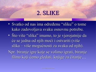 2. SLIKE2. SLIKE
• Svatko od nas ima određenu “sliku” o tomeSvatko od nas ima određenu “sliku” o tome
kako zadovoljava svaku osnovnu potrebu.kako zadovoljava svaku osnovnu potrebu.
• Što više “slika” imamo, to je vjerojatnije daŠto više “slika” imamo, to je vjerojatnije da
će se jedna od njih moći i ostvariti (višeće se jedna od njih moći i ostvariti (više
slika – više mogućnosti za svaku od njih).slika – više mogućnosti za svaku od njih).
Npr. biranje igre koje se volimo igrati, biranjeNpr. biranje igre koje se volimo igrati, biranje
filma koji ćemo gledati, knjige za čitanjefilma koji ćemo gledati, knjige za čitanje…
www.zbornica.comwww.zbornica.com
 