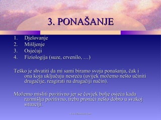 3. PONAŠANJE3. PONAŠANJE
1.1. DjelovanjeDjelovanje
2.2. MišljenjeMišljenje
3.3. OsjećajiOsjećaji
4.4. Fiziologija (suze, crvenilo, …)Fiziologija (suze, crvenilo, …)
Teško je shvatiti da mi sami biramo svoja ponašanja, čak iTeško je shvatiti da mi sami biramo svoja ponašanja, čak i
ona koja uključuju nesreću (uvijek možemo nešto učinitiona koja uključuju nesreću (uvijek možemo nešto učiniti
drugačije, reagirati na drugačiji način).drugačije, reagirati na drugačiji način).
Možemo misliti pozitivno jer se čovjek bolje osjeća kadaMožemo misliti pozitivno jer se čovjek bolje osjeća kada
razmišlja pozitivno, treba pronaći nešto dobro u svakojrazmišlja pozitivno, treba pronaći nešto dobro u svakoj
situaciji.situaciji.
www.zbornica.comwww.zbornica.com
 
