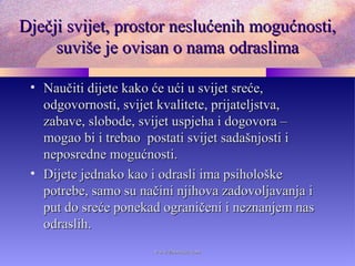 Dječji svijet, prostor neslućenih mogućnosti,Dječji svijet, prostor neslućenih mogućnosti,
suviše je ovisan o nama odraslimasuviše je ovisan o nama odraslima
• Naučiti dijete kako će ući u svijet sreće,Naučiti dijete kako će ući u svijet sreće,
odgovornosti, svijet kvalitete, prijateljstva,odgovornosti, svijet kvalitete, prijateljstva,
zabave, slobode, svijet uspjeha i dogovora –zabave, slobode, svijet uspjeha i dogovora –
mogao bi i trebao postati svijet sadašnjosti imogao bi i trebao postati svijet sadašnjosti i
neposredne mogućnosti.neposredne mogućnosti.
• Dijete jednako kao i odrasli ima psihološkeDijete jednako kao i odrasli ima psihološke
potrebe, samo su načini njihova zadovoljavanja ipotrebe, samo su načini njihova zadovoljavanja i
put do sreće ponekad ograničeni i neznanjem nasput do sreće ponekad ograničeni i neznanjem nas
odraslih.odraslih.
www.zbornica.comwww.zbornica.com
 