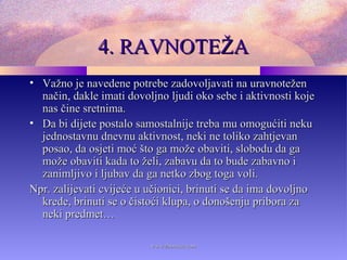 4. RAVNOTEŽA4. RAVNOTEŽA
• Važno je navedene potrebe zadovoljavati na uravnoteženVažno je navedene potrebe zadovoljavati na uravnotežen
način, dakle imati dovoljno ljudi oko sebe i aktivnosti kojenačin, dakle imati dovoljno ljudi oko sebe i aktivnosti koje
nas čine sretnima.nas čine sretnima.
• Da bi dijete postalo samostalnije treba mu omogućiti nekuDa bi dijete postalo samostalnije treba mu omogućiti neku
jednostavnu dnevnu aktivnost, neki ne toliko zahtjevanjednostavnu dnevnu aktivnost, neki ne toliko zahtjevan
posao, da osjeti moć što ga može obaviti, slobodu da gaposao, da osjeti moć što ga može obaviti, slobodu da ga
može obaviti kada to želi, zabavu da to bude zabavno imože obaviti kada to želi, zabavu da to bude zabavno i
zanimljivo i ljubav da ga netko zbog toga voli.zanimljivo i ljubav da ga netko zbog toga voli.
Npr. zalijevati cvijeće u učionici, brinuti se da ima dovoljnoNpr. zalijevati cvijeće u učionici, brinuti se da ima dovoljno
krede, brinuti se o čistoći klupa, o donošenju pribora zakrede, brinuti se o čistoći klupa, o donošenju pribora za
neki predmet…neki predmet…
www.zbornica.comwww.zbornica.com
 