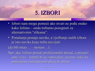 5. IZBORI5. IZBORI
• Izbori nam mogu pomoći ako stvari ne pođu onakoIzbori nam mogu pomoći ako stvari ne pođu onako
kako želimo – onda trebamo posegnuti zakako želimo – onda trebamo posegnuti za
alternativnim “slikama”.alternativnim “slikama”.
• Ponašanja postaju navike, a vježbanje naših izboraPonašanja postaju navike, a vježbanje naših izbora
je isto navika koju treba razvijatije isto navika koju treba razvijati
(da bih imao… – moram…).(da bih imao… – moram…).
Npr. ako želimo postati profesionalni plesač, a prestariNpr. ako želimo postati profesionalni plesač, a prestari
smo za to – trebali bi se zadovoljiti, recimo, tako dasmo za to – trebali bi se zadovoljiti, recimo, tako da
postanemo instruktorom plesa ili slično.postanemo instruktorom plesa ili slično.
www.zbornica.comwww.zbornica.com
 
