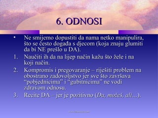6. ODNOSI6. ODNOSI
• Ne smijemo dopustiti da nama netko manipulira,Ne smijemo dopustiti da nama netko manipulira,
što se često događa s djecom (koja znaju glumitišto se često događa s djecom (koja znaju glumiti
da bi NE prešlo u DA).da bi NE prešlo u DA).
1.1. Naučiti ih da na lijep način kažu što žele i naNaučiti ih da na lijep način kažu što žele i na
koji način.koji način.
2.2. Kompromis i pregovaranje – riješiti problem naKompromis i pregovaranje – riješiti problem na
obostrano zadovoljstvo jer sve što završavaobostrano zadovoljstvo jer sve što završava
“pobjednicima” i “gubitnicima” ne vodi“pobjednicima” i “gubitnicima” ne vodi
zdravom odnosu.zdravom odnosu.
3.3. Recite DA – jer je pozitivno (Recite DA – jer je pozitivno (Da, možeš, ali…Da, možeš, ali…).).
www.zbornica.comwww.zbornica.com
 