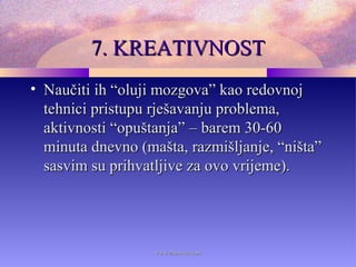 7. KREATIVNOST7. KREATIVNOST
• Naučiti ih “oluji mozgova” kao redovnojNaučiti ih “oluji mozgova” kao redovnoj
tehnici pristupu rješavanju problema,tehnici pristupu rješavanju problema,
aktivnosti “opuštanja”aktivnosti “opuštanja” – barem 30-60– barem 30-60
minuta dnevno (mašta, razmišljanje, “ništa”minuta dnevno (mašta, razmišljanje, “ništa”
sasvim su prihvatljive za ovo vrijeme).sasvim su prihvatljive za ovo vrijeme).
www.zbornica.comwww.zbornica.com
 