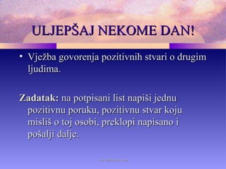 ULJEPŠAJ NEKOME DAN!ULJEPŠAJ NEKOME DAN!
• Vježba govorenja pozitivnih stvari o drugimVježba govorenja pozitivnih stvari o drugim
ljudima.ljudima.
Zadatak:Zadatak: na potpisani list napiši jednuna potpisani list napiši jednu
pozitivnu poruku, pozitivnu stvar kojupozitivnu poruku, pozitivnu stvar koju
misliš o toj osobi, preklopi napisano imisliš o toj osobi, preklopi napisano i
pošalji dalje.pošalji dalje.
www.zbornica.comwww.zbornica.com
 