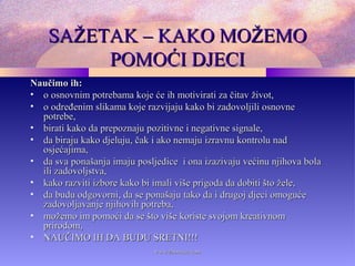 SAŽETAK – KAKO MOŽEMOSAŽETAK – KAKO MOŽEMO
POMOĆI DJECIPOMOĆI DJECI
Naučimo ih:Naučimo ih:
• o osnovnim potrebama koje će ih motivirati za čitav život,o osnovnim potrebama koje će ih motivirati za čitav život,
• o određenim slikama koje razvijaju kako bi zadovoljili osnovneo određenim slikama koje razvijaju kako bi zadovoljili osnovne
potrebe,potrebe,
• birati kako da prepoznaju pozitivne i negativne signale,birati kako da prepoznaju pozitivne i negativne signale,
• da biraju kako djeluju, čak i ako nemaju izravnu kontrolu nadda biraju kako djeluju, čak i ako nemaju izravnu kontrolu nad
osjećajima,osjećajima,
• da sva ponašanja imaju posljedice i ona izazivaju većinu njihova bolada sva ponašanja imaju posljedice i ona izazivaju većinu njihova bola
ili zadovoljstva,ili zadovoljstva,
• kako razviti izbore kako bi imali više prigoda da dobiti što žele,kako razviti izbore kako bi imali više prigoda da dobiti što žele,
• da budu odgovorni, da se ponašaju tako da i drugoj djeci omogućeda budu odgovorni, da se ponašaju tako da i drugoj djeci omoguće
zadovoljavanje njihovih potreba,zadovoljavanje njihovih potreba,
• možemo im pomoći da se što više koriste svojom kreativnommožemo im pomoći da se što više koriste svojom kreativnom
prirodom,prirodom,
• NAUČIMO IH DA BUDU SRETNI!!!NAUČIMO IH DA BUDU SRETNI!!!
www.zbornica.comwww.zbornica.com
 