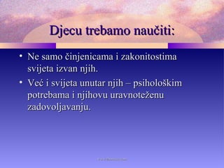 Djecu trebamo naučiti:Djecu trebamo naučiti:
• Ne samo činjenicama i zakonitostimaNe samo činjenicama i zakonitostima
svijeta izvan njih.svijeta izvan njih.
• Već i svijeta unutar njih – psihološkimVeć i svijeta unutar njih – psihološkim
potrebama i njihovu uravnoteženupotrebama i njihovu uravnoteženu
zadovoljavanju.zadovoljavanju.
www.zbornica.comwww.zbornica.com
 