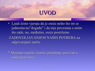 UVODUVOD
• Ljudi često vjeruju da je sreća nešto što im seLjudi često vjeruju da je sreća nešto što im se
jednostavno”događa” i da nije povezana s onimjednostavno”događa” i da nije povezana s onim
što rade, no, međutim, sreću postižemošto rade, no, međutim, sreću postižemo
ZADOVOLJAVANJEM NAŠIH POTREBA naZADOVOLJAVANJEM NAŠIH POTREBA na
odgovarajući način.odgovarajući način.
** Moramo naučiti vlastito ponašanje povezati sMoramo naučiti vlastito ponašanje povezati s
osjećajem sreće.osjećajem sreće.
www.zbornica.comwww.zbornica.com
 