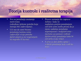 Teorija kontrole i realitetna terapijaTeorija kontrole i realitetna terapija
• Sva su ponašanja unutarnjeSva su ponašanja unutarnje
motiviranamotivirana
(određene tjelesne potrebe koje(određene tjelesne potrebe koje
moraju biti zadovoljene).moraju biti zadovoljene).
• Uči nas da sami biramoUči nas da sami biramo
ponašanja kojima ćemoponašanja kojima ćemo
zadovoljiti svoje potrebezadovoljiti svoje potrebe
djelovanjem (a ne reagiranjemdjelovanjem (a ne reagiranjem
na nagradu ili kaznu).na nagradu ili kaznu).
• Proces saznanja što zapravoProces saznanja što zapravo
želimo i kako toželimo i kako to
najdjelotvornijim ponašanjemnajdjelotvornijim ponašanjem
ostvariti (čim osoba prizna da jeostvariti (čim osoba prizna da je
njeno sadašnje ponašanjenjeno sadašnje ponašanje
neprimjereno i nedjelotvorno –neprimjereno i nedjelotvorno –
možemo joj pomoći izabratimožemo joj pomoći izabrati
djelotvornije ponašanje kako bidjelotvornije ponašanje kako bi
ostvarila svoje želje).ostvarila svoje želje).
• Važno je dati dobre upute iVažno je dati dobre upute i
izabrati ponašanje koje vodi kaizabrati ponašanje koje vodi ka
sreći.sreći.
www.zbornica.comwww.zbornica.com
 