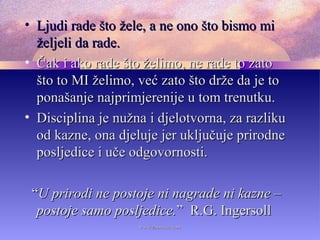 • Ljudi rade što žele, a ne ono što bismo miLjudi rade što žele, a ne ono što bismo mi
željeli da rade.željeli da rade.
• Čak i ako rade što želimo, ne rade to zatoČak i ako rade što želimo, ne rade to zato
što to MI želimo, već zato što drže da je tošto to MI želimo, već zato što drže da je to
ponašanje najprimjerenije u tom trenutku.ponašanje najprimjerenije u tom trenutku.
• Disciplina je nužna i djelotvorna, za razlikuDisciplina je nužna i djelotvorna, za razliku
od kazne, ona djeluje jer uključuje prirodneod kazne, ona djeluje jer uključuje prirodne
posljedice i uče odgovornosti.posljedice i uče odgovornosti.
““U prirodi ne postoje ni nagrade ni kazne –U prirodi ne postoje ni nagrade ni kazne –
postoje samo posljedice.postoje samo posljedice.” R.G. Ingersoll” R.G. Ingersoll
www.zbornica.comwww.zbornica.com
 