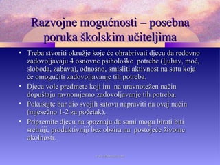 Razvojne mogućnosti – posebnaRazvojne mogućnosti – posebna
poruka školskim učiteljimaporuka školskim učiteljima
• Treba stvoriti okružje koje će ohrabrivati djecu da redovnoTreba stvoriti okružje koje će ohrabrivati djecu da redovno
zadovoljavaju 4 osnovne psihološke potrebe (ljubav, moć,zadovoljavaju 4 osnovne psihološke potrebe (ljubav, moć,
sloboda, zabava), odnosno, smisliti aktivnost na satu kojasloboda, zabava), odnosno, smisliti aktivnost na satu koja
će omogućiti zadovoljavanje tih potreba.će omogućiti zadovoljavanje tih potreba.
• Djeca vole predmete koji im na uravnotežen načinDjeca vole predmete koji im na uravnotežen način
dopuštaju ravnomjerno zadovoljavanje tih potreba.dopuštaju ravnomjerno zadovoljavanje tih potreba.
• Pokušajte bar dio svojih satova napraviti na ovaj načinPokušajte bar dio svojih satova napraviti na ovaj način
(mjesečno 1-2 za početak).(mjesečno 1-2 za početak).
• Pripremite djecu na spoznaju da sami mogu birati bitiPripremite djecu na spoznaju da sami mogu birati biti
sretniji, produktivniji bez obzira na postojeće životnesretniji, produktivniji bez obzira na postojeće životne
okolnosti.okolnosti.
www.zbornica.comwww.zbornica.com
 