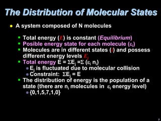 The Distribution of Molecular States
 A system composed of N molecules
 Total energy (E) is constant (Equilibrium)
 Posible energy state for each molecule (ei)
 Molecules are in different states (i) and possess
different energy levels Ej
 Total energy E = Ej = (ei ni)
 Ej is fluctuated due to molecular collision
 Constraint: Ej = E
 The distribution of energy is the population of a
state (there are ni molecules in ei energy level)
 {0,1,5,7,1,0}
3
 