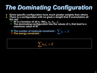 5
The Dominating Configuration
 Some specific configuration have much greater weights than others
 There is a configuration with so great a weight that it overwhelms all
the rest
 W is a function of all ni: W(n0, n1, n2 …)
 The dominating configuration has the values of ni that lead to a
maximum value of W
 The number of molecule constraint :
 The energy constraint :
E
n
i
i
i 
 e
N
n
i
i 

 