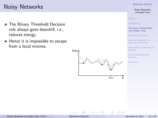 Boltzmann Machine

Noisy Networks

Ritajit Majumdar
Arunabha Saha
Outline

The Binary Threshold Decision
rule always goes downhill, i.e.,
reduces energy.

Hopﬁeld Net

Hence it is impossible to escape
from a local minima.

Learning Algorithm for
Boltzmann Machine

Stochastic Hopﬁeld Nets
with Hidden Units
Boltzmann Machine

Applications of Boltzmann
Machine
Restricted Boltzmann
Machine
Reference

Ritajit Majumdar Arunabha Saha (CU)

Boltzmann Machine

November 6, 2013

12 / 44

 