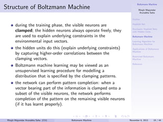 Structure of Boltzmann Machine

Boltzmann Machine
Ritajit Majumdar
Arunabha Saha
Outline

during the training phase, the visible neurons are
clamped; the hidden neurons always operate freely, they
are used to explain underlying constraints in the
environmental input vectors.
the hidden units do this (explain underlying constraints)
by capturing higher-order correlations between the
clamping vectors.
Boltzmann machine learning may be viewed as an
unsupervised learning procedure for modelling a
distribution that is speciﬁed by the clamping patterns.

Hopﬁeld Net
Stochastic Hopﬁeld Nets
with Hidden Units
Boltzmann Machine
Learning Algorithm for
Boltzmann Machine
Applications of Boltzmann
Machine
Restricted Boltzmann
Machine
Reference

the network can perform pattern completion: when a
vector bearing part of the information is clamped onto a
subset of the visible neurons, the network performs
completion of the pattern on the remaining visible neurons
(if it has learnt properly).

Ritajit Majumdar Arunabha Saha (CU)

Boltzmann Machine

November 6, 2013

19 / 44

 