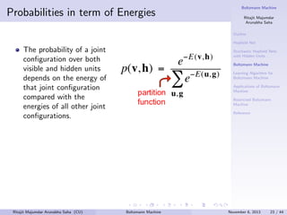 Probabilities in term of Energies

Boltzmann Machine
Ritajit Majumdar
Arunabha Saha
Outline
Hopﬁeld Net

The probability of a joint
conﬁguration over both
visible and hidden units
depends on the energy of
that joint conﬁguration
compared with the
energies of all other joint
conﬁgurations.

Ritajit Majumdar Arunabha Saha (CU)

Stochastic Hopﬁeld Nets
with Hidden Units
Boltzmann Machine
Learning Algorithm for
Boltzmann Machine
Applications of Boltzmann
Machine
Restricted Boltzmann
Machine
Reference

Boltzmann Machine

November 6, 2013

23 / 44

 