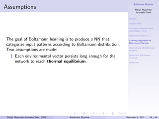 Boltzmann Machine

Assumptions

Ritajit Majumdar
Arunabha Saha
Outline
Hopﬁeld Net
Stochastic Hopﬁeld Nets
with Hidden Units
Boltzmann Machine

The goal of Boltzmann learning is to produce a NN that
categorize input patterns according to Boltzmann distribution.
Two assumptions are made:
1 Each environmental vector persists long enough for the
network to reach thermal equilibrium.

Ritajit Majumdar Arunabha Saha (CU)

Boltzmann Machine

Learning Algorithm for
Boltzmann Machine
Applications of Boltzmann
Machine
Restricted Boltzmann
Machine
Reference

November 6, 2013

28 / 44

 