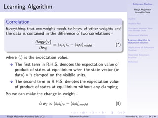 Boltzmann Machine

Learning Algorithm

Ritajit Majumdar
Arunabha Saha
Outline

Correlation

Hopﬁeld Net

Everything that one weight needs to know of other weights and
the data is contained in the diﬀerence of two correlations ∂logp(v )
= si sj
∂wij

v

− si sj

model

(7)

Stochastic Hopﬁeld Nets
with Hidden Units
Boltzmann Machine
Learning Algorithm for
Boltzmann Machine
Applications of Boltzmann
Machine
Restricted Boltzmann
Machine

where . is the expectation value.
The ﬁrst term in R.H.S. denotes the expectation value of
product of states at equilibrium when the state vector (or
data) v is clamped on the visibile units.

Reference

The second term in R.H.S. denotes the expectation value
of product of states at equilibrium without any clamping.
So we can make the change in weight wij ∝ si sj
Ritajit Majumdar Arunabha Saha (CU)

v

− si sj

model

Boltzmann Machine

(8)
November 6, 2013

34 / 44

 