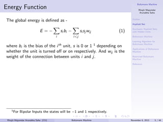 Boltzmann Machine

Energy Function

Ritajit Majumdar
Arunabha Saha
Outline

The global energy is deﬁned as -

Hopﬁeld Net

E =−

si bi −
i

si sj wij

(1)

i<j

where bi is the bias of the i th unit, s is 0 or 1 1 depending on
whether the unit is turned oﬀ or on respectively. And wij is the
weight of the connection between units i and j.

Stochastic Hopﬁeld Nets
with Hidden Units
Boltzmann Machine
Learning Algorithm for
Boltzmann Machine
Applications of Boltzmann
Machine
Restricted Boltzmann
Machine
Reference

1 For

Bipolar Inputs the states will be −1 and 1 respectively.

Ritajit Majumdar Arunabha Saha (CU)

Boltzmann Machine

November 6, 2013

5 / 44

 