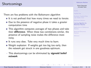 Boltzmann Machine

Shortcomings

Ritajit Majumdar
Arunabha Saha
Outline

There are few problems with the Boltzmann algorithm
It is not preﬁxed that how many times we need to iterate.

Hopﬁeld Net
Stochastic Hopﬁeld Nets
with Hidden Units
Boltzmann Machine

Due to the presence of negative phase it takes a greater
computation time
This algorithm computes averages of two phases and take
their diﬀerence. When these two correlations similar, the
presence of sampling noise makes the diﬀerence more
noisy.

Learning Algorithm for
Boltzmann Machine
Applications of Boltzmann
Machine
Restricted Boltzmann
Machine
Reference

It runs very slow. Take very much time to learn.
Weight explosion: If weights get too big too early, then
the network get struck in one goodness optimum.
- This shortcomings can be eliminated by sigmoid belief
network

Ritajit Majumdar Arunabha Saha (CU)

Boltzmann Machine

November 6, 2013

38 / 44

 