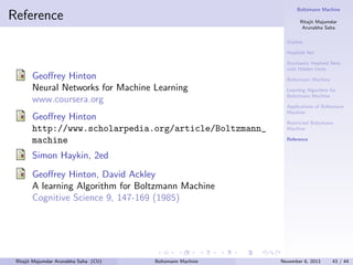 Boltzmann Machine

Reference

Ritajit Majumdar
Arunabha Saha
Outline
Hopﬁeld Net
Stochastic Hopﬁeld Nets
with Hidden Units

Geoﬀrey Hinton
Neural Networks for Machine Learning
www.coursera.org
Geoﬀrey Hinton
http://www.scholarpedia.org/article/Boltzmann_
machine

Boltzmann Machine
Learning Algorithm for
Boltzmann Machine
Applications of Boltzmann
Machine
Restricted Boltzmann
Machine
Reference

Simon Haykin, 2ed
Geoﬀrey Hinton, David Ackley
A learning Algorithm for Boltzmann Machine
Cognitive Science 9, 147-169 (1985)

Ritajit Majumdar Arunabha Saha (CU)

Boltzmann Machine

November 6, 2013

43 / 44

 