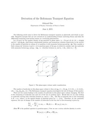 Derivation of the Boltzmann Transport Equation
Abhranil Das
Department of Physics, University of Texas at Austin
June 4, 2015
The following article aims to derive the Boltzmann transport equation as physically and clearly as pos-
sible. Required concepts that are not covered are an understanding of basic scattering theory and what the
diﬀerential scattering cross-section means in a scattering phenomenon.
Let f(r, p, t) be the number density of gas particles in phase space, i.e. f(r, p, t) dτ dπ (dτ = dxdydz
and dπ = dpxdpydpz shall denote inﬁnitesimal position and momentum volumes respectively in the article)
is the number of particles in volume dτ at position r with momenta between p and p + dp. Now consider a
ﬁnite volume ∆τ between r and r + r in position-space of the gas, in which we consider only the molecules
with momenta between p1 and p1 + dp1, i.e. velocities between v1 and v1 + dv1, where v1 = p1
m .
b b+db
g dt
Figure 1: The phase-space volume under consideration
The number of molecules in this phase-space volume is then n(r, p1, t) = f(r, p1, t) τ dπ1 =: f1 r dπ1.
(dπ1 = dp1xdp1ydp1z etc.) The Boltzmann transport equation investigates the rate of change of this number.
There are two causes leading to the number of molecules in this phase space volume changing. The ﬁrst
is free streaming of molecules into and out of the box in position space. Recall that we are only looking
at molecules moving with velocities between v1 and v1 + dv1. The ﬂux of particles due to free streaming
is J = v1c, where c is the spatial density of particles given by c = f1dπ1. Therefore, by the continuity
equation, the rate of change of the number of molecules in the box due to free-streaming is given by:
∂n
∂t fs
=
∂f1
∂t fs
τ dπ1 = − .J τ = − . (v1f1) dπ1 τ.
(Here is the gradient operator in position-space.) Now we use a vector calculus identity to write:
. (v1f1) = f1 .v1 + f1.v1.
1
 