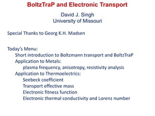 BoltzTraP and Electronic Transport
David J. Singh
University of Missouri
Special Thanks to Georg K.H. Madsen
Today’s Menu:
Short introduction to Boltzmann transport and BoltzTraP
Application to Metals:
plasma frequency, anisotropy, resistivity analysis
Application to Thermoelectrics:
Seebeck coefficient
Transport effective mass
Electronic fitness function
Electronic thermal conductivity and Lorenz number
 