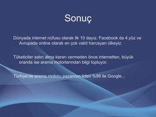 Sonuç
Dünyada internet nüfusu olarak ilk 10 dayız. Facebook da 4.yüz ve
Avrupada online olarak en çok vakit harcayan ülkeyiz.
Tüketiciler satın alma kararı vermeden önce internetten, büyük
oranda ise arama motorlarından bilgi topluyor.
Türkiye'de arama motoru pazarının lideri %98 ile Google...
 