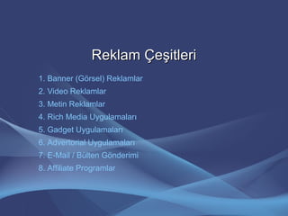 Reklam ÇeşitleriReklam Çeşitleri
1. Banner (Görsel) Reklamlar
2. Video Reklamlar
3. Metin Reklamlar
4. Rich Media Uygulamaları
5. Gadget Uygulamaları
6. Advertorial Uygulamaları
7. E-Mail / Bülten Gönderimi
8. Affiliate Programlar
 