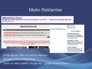 Metin ReklamlarMetin Reklamlar
İçerik ağında metin ve banner olabiliyor
Genelde CPC ücretlendirme
İçerik ve haber siteleri, Google Ağı, Google Arama Motoru
 