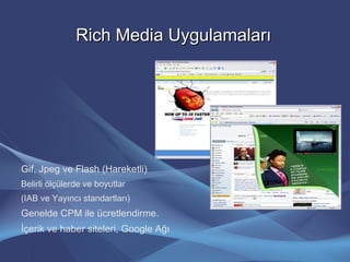 Rich Media UygulamalarıRich Media Uygulamaları
Gif, Jpeg ve Flash (Hareketli)
Belirli ölçülerde ve boyutlar
(IAB ve Yayıncı standartları)
Genelde CPM ile ücretlendirme.
İçerik ve haber siteleri, Google Ağı
 