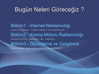Bugün Neleri Göreceğiz ?Bugün Neleri Göreceğiz ?
Bölüm1 - İnternet Reklamcılığı
Dünyada ve Türkiye’de Durum / Ücretlendirme Modelleri / İnternet reklamcılığı çeşitleri
Bölüm2 - Arama Motoru Reklamcılığı
SEM Kavramı ve Terimler / Google Adwords / SEO / Google Araçları
Bölüm3 - Ölçümleme ve Geliştirme
Ölçümleme Biçimleri / Google Analytics ile Ölçümleme / Web Sitesini Geliştirme
 
