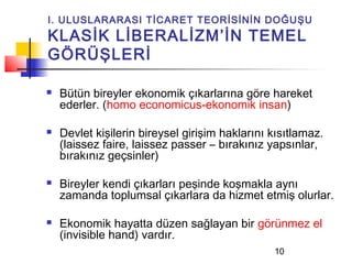 I. ULUSLARARASI TİCARET TEORİSİNİN DOĞUŞU
KLASİK LİBERALİZM’İN TEMEL
GÖRÜŞLERİ

   Bütün bireyler ekonomik çıkarlarına göre hareket
    ederler. (homo economicus-ekonomik insan)

   Devlet kişilerin bireysel girişim haklarını kısıtlamaz.
    (laissez faire, laissez passer – bırakınız yapsınlar,
    bırakınız geçsinler)

   Bireyler kendi çıkarları peşinde koşmakla aynı
    zamanda toplumsal çıkarlara da hizmet etmiş olurlar.

   Ekonomik hayatta düzen sağlayan bir görünmez el
    (invisible hand) vardır.
                                                10
 
