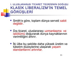 I. ULUSLARARASI TİCARET TEORİSİNİN DOĞUŞU
KLASİK LİBERALİZM’İN TEMEL
GÖRÜŞLERİ

   Smith’e göre, toplam dünya serveti sabit
    değildir.

   Dış ticaret, uluslararası uzmanlaşma ve
    işbölümü doğurarak dünya kaynaklarının
    verimliliğini artırır.

   İki ülke bu şekilde daha yüksek üretim ve
    tüketim düzeylerine ulaşarak yaşam
    standartlarını artırırlar.
                                       11
 